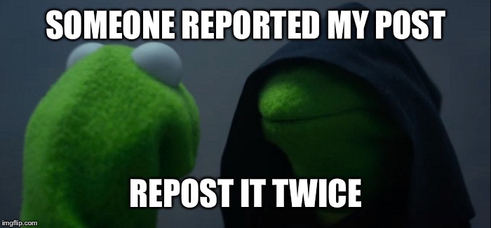Evil Kermit | SOMEONE REPORTED MY POST; REPOST IT TWICE | image tagged in evil kermit | made w/ Imgflip meme maker