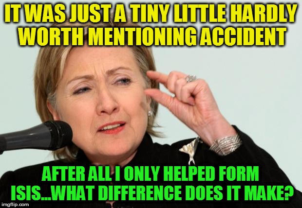 Hillary Clinton Fingers | IT WAS JUST A TINY LITTLE HARDLY WORTH MENTIONING ACCIDENT; AFTER ALL I ONLY HELPED FORM ISIS...WHAT DIFFERENCE DOES IT MAKE? | image tagged in hillary clinton fingers | made w/ Imgflip meme maker