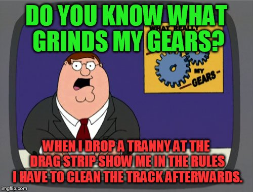 Peter Griffin News | DO YOU KNOW WHAT GRINDS MY GEARS? WHEN I DROP A TRANNY AT THE DRAG STRIP SHOW ME IN THE RULES I HAVE TO CLEAN THE TRACK AFTERWARDS. | image tagged in memes,peter griffin news | made w/ Imgflip meme maker