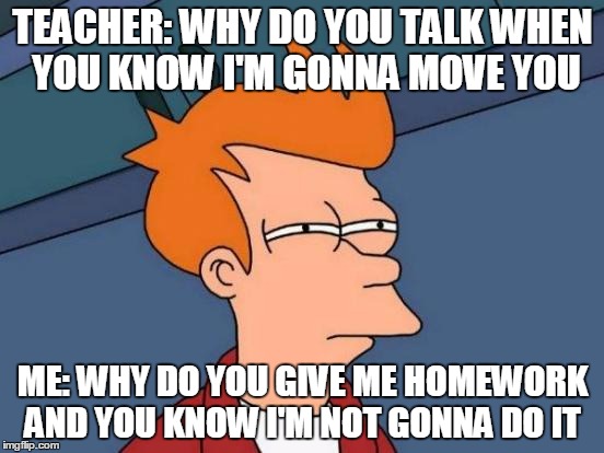 Futurama Fry Meme | TEACHER: WHY DO YOU TALK WHEN YOU KNOW I'M GONNA MOVE YOU; ME: WHY DO YOU GIVE ME HOMEWORK AND YOU KNOW I'M NOT GONNA DO IT | image tagged in memes,futurama fry | made w/ Imgflip meme maker