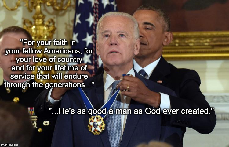 Biden MoF | "For your faith in your fellow Americans, for your love of country and for your lifetime of service that will endure through the generations..."; "...He's as good a man as God ever created." | image tagged in bidenmedaloffreedom | made w/ Imgflip meme maker