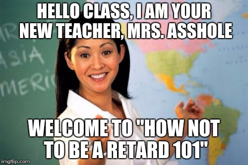 Unhelpful High School Teacher | HELLO CLASS, I AM YOUR NEW TEACHER, MRS. ASSHOLE; WELCOME TO "HOW NOT TO BE A RETARD 101" | image tagged in memes,unhelpful high school teacher | made w/ Imgflip meme maker