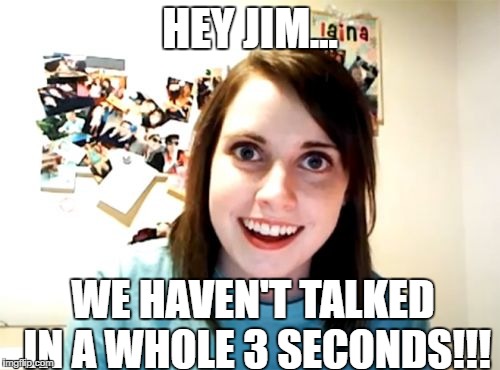 Overly Attached Girlfriend | HEY JIM... WE HAVEN'T TALKED IN A WHOLE 3 SECONDS!!! | image tagged in memes,overly attached girlfriend | made w/ Imgflip meme maker