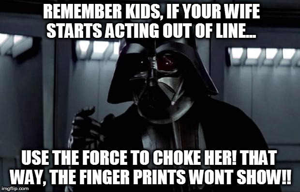 Darth Vader | REMEMBER KIDS, IF YOUR WIFE STARTS ACTING OUT OF LINE... USE THE FORCE TO CHOKE HER!
THAT WAY, THE FINGER PRINTS WONT SHOW!! | image tagged in darth vader | made w/ Imgflip meme maker