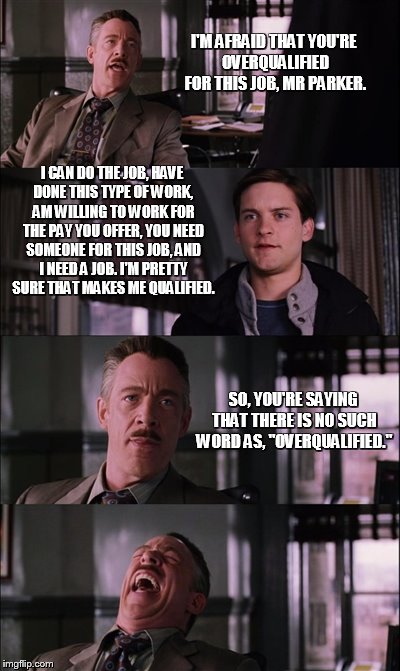 Spiderman Laugh Meme | I'M AFRAID THAT YOU'RE OVERQUALIFIED FOR THIS JOB, MR PARKER. I CAN DO THE JOB, HAVE DONE THIS TYPE OF WORK, AM WILLING TO WORK FOR THE PAY YOU OFFER, YOU NEED SOMEONE FOR THIS JOB, AND I NEED A JOB. I'M PRETTY SURE THAT MAKES ME QUALIFIED. SO, YOU'RE SAYING THAT THERE IS NO SUCH WORD AS, "OVERQUALIFIED." | image tagged in memes,spiderman laugh | made w/ Imgflip meme maker
