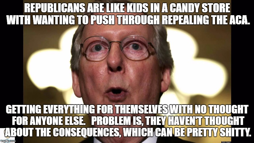 REPUBLICANS ARE LIKE KIDS IN A CANDY STORE WITH WANTING TO PUSH THROUGH REPEALING THE ACA. GETTING EVERYTHING FOR THEMSELVES WITH NO THOUGHT FOR ANYONE ELSE.  
PROBLEM IS, THEY HAVEN'T THOUGHT ABOUT THE CONSEQUENCES, WHICH CAN BE PRETTY SHITTY. | image tagged in ugh | made w/ Imgflip meme maker