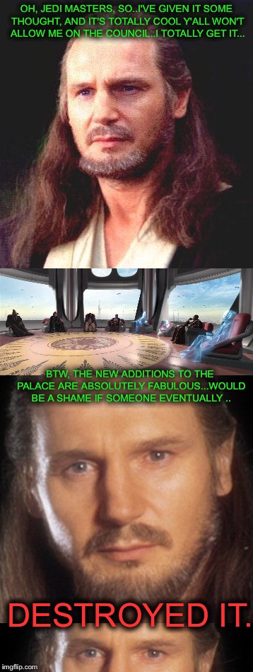 Spiteful Qui-Gon. | OH, JEDI MASTERS, SO..I'VE GIVEN IT SOME THOUGHT, AND IT'S TOTALLY COOL Y'ALL WON'T ALLOW ME ON THE COUNCIL..I TOTALLY GET IT... BTW, THE NEW ADDITIONS TO THE PALACE ARE ABSOLUTELY FABULOUS...WOULD BE A SHAME IF SOMEONE EVENTUALLY .. DESTROYED IT. | image tagged in memes | made w/ Imgflip meme maker