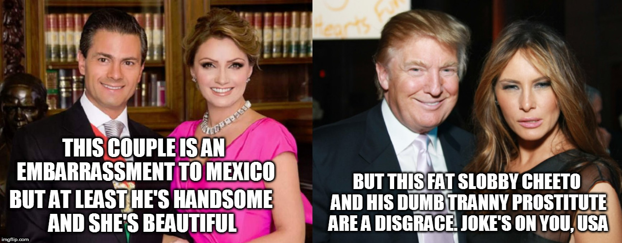 THIS COUPLE IS AN EMBARRASSMENT TO MEXICO; BUT AT LEAST HE'S HANDSOME AND SHE'S BEAUTIFUL; BUT THIS FAT SLOBBY CHEETO AND HIS DUMB TRANNY PROSTITUTE ARE A DISGRACE. JOKE'S ON YOU, USA | image tagged in fuck trump,donald trump the clown,melania trump meme,president cheeto,tranny,prostitute | made w/ Imgflip meme maker
