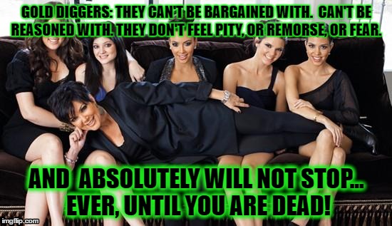 Kardashians | GOLD DIGGERS: THEY CAN'T BE BARGAINED WITH.  CAN'T BE REASONED WITH. THEY DON'T FEEL PITY, OR REMORSE, OR FEAR. AND  ABSOLUTELY WILL NOT STOP... EVER, UNTIL YOU ARE DEAD!﻿ | image tagged in kardashians | made w/ Imgflip meme maker