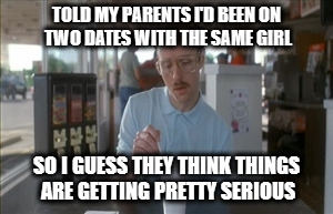 So I Guess You Can Say Things Are Getting Pretty Serious | TOLD MY PARENTS I'D BEEN ON TWO DATES WITH THE SAME GIRL; SO I GUESS THEY THINK THINGS ARE GETTING PRETTY SERIOUS | image tagged in memes,so i guess you can say things are getting pretty serious | made w/ Imgflip meme maker