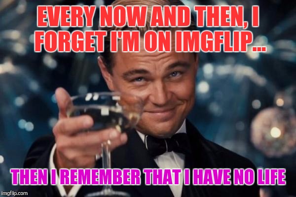 Leonardo Dicaprio Cheers | EVERY NOW AND THEN, I FORGET I'M ON IMGFLIP... THEN I REMEMBER THAT I HAVE NO LIFE | image tagged in memes,leonardo dicaprio cheers | made w/ Imgflip meme maker