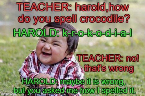 this kid needs to be stopped....  | TEACHER: harold,how do you spell crocodile? HAROLD: k-r-o-k-o-d-i-a-l; TEACHER: no! that's wrong; HAROLD: maybe it is wrong, but you asked me how I spelled it. | image tagged in memes,evil toddler,are you kidding me,humour,kids these days | made w/ Imgflip meme maker