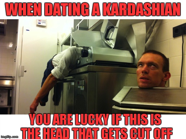 WHEN DATING A KARDASHIAN YOU ARE LUCKY IF THIS IS THE HEAD THAT GETS CUT OFF | made w/ Imgflip meme maker
