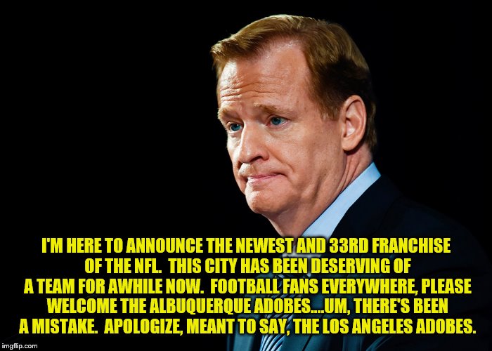 Roger Goodell Giveth and the City of Los Angeles Taketh Away! | I'M HERE TO ANNOUNCE THE NEWEST AND 33RD FRANCHISE OF THE NFL.  THIS CITY HAS BEEN DESERVING OF A TEAM FOR AWHILE NOW.  FOOTBALL FANS EVERYWHERE, PLEASE WELCOME THE ALBUQUERQUE ADOBES....UM, THERE'S BEEN A MISTAKE.  APOLOGIZE, MEANT TO SAY, THE LOS ANGELES ADOBES. | image tagged in nfl logic | made w/ Imgflip meme maker