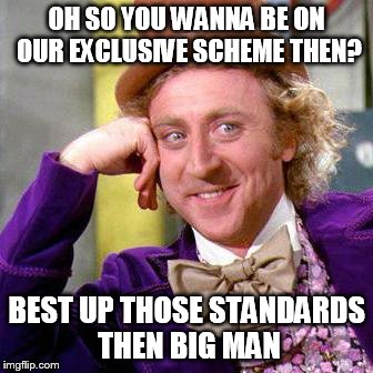 Willy Wonka Blank | OH SO YOU WANNA BE ON OUR EXCLUSIVE SCHEME THEN? BEST UP THOSE STANDARDS THEN BIG MAN | image tagged in willy wonka blank | made w/ Imgflip meme maker