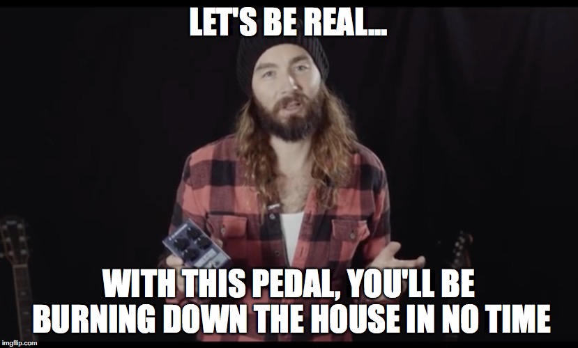 LET'S BE REAL... WITH THIS PEDAL, YOU'LL BE BURNING DOWN THE HOUSE IN NO TIME | made w/ Imgflip meme maker