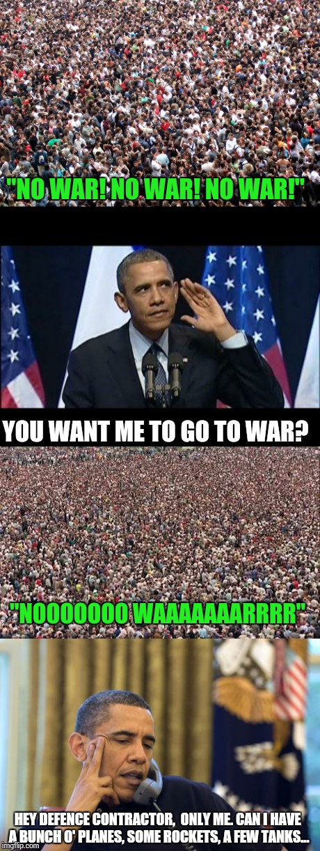 Politicians. The peoples representatives | "NO WAR! NO WAR! NO WAR!"; YOU WANT ME TO GO TO WAR? "NOOOOOOO WAAAAAAARRRR"; HEY DEFENCE CONTRACTOR,  ONLY ME. CAN I HAVE A BUNCH O' PLANES, SOME ROCKETS, A FEW TANKS... | image tagged in memes | made w/ Imgflip meme maker