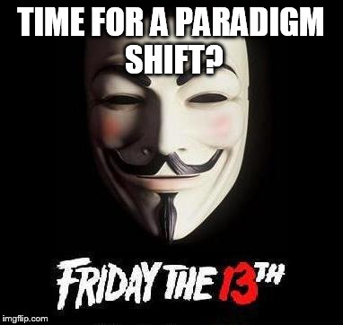Friday the 13th, Anonymous, Guy Fawkes, Anti-Bankster Day | TIME FOR A PARADIGM SHIFT? | image tagged in friday the 13th anonymous guy fawkes anti-bankster day | made w/ Imgflip meme maker