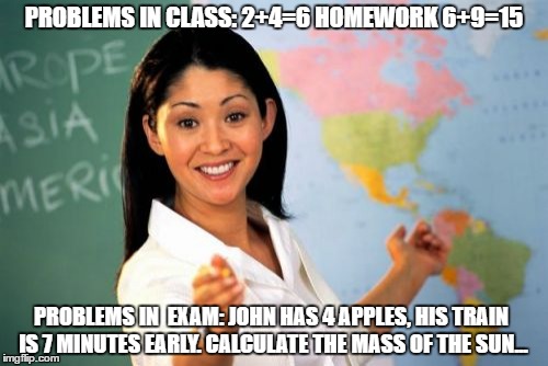 Meme stolen from @funnyrealfact on Twitter and wherever they stole it from | PROBLEMS IN CLASS: 2+4=6
HOMEWORK 6+9=15; PROBLEMS IN  EXAM: JOHN HAS 4 APPLES, HIS TRAIN IS 7 MINUTES EARLY. CALCULATE THE MASS OF THE SUN... | image tagged in memes,unhelpful high school teacher,exams | made w/ Imgflip meme maker