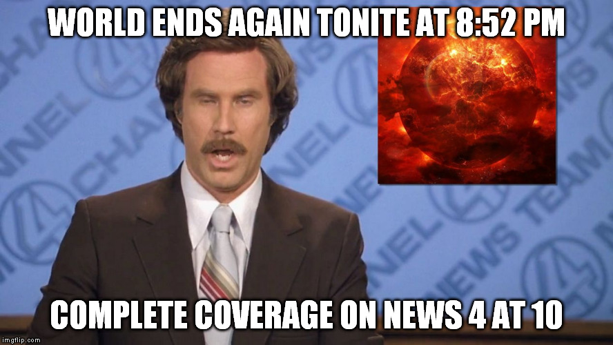 Oh No!  Not Again! | WORLD ENDS AGAIN TONITE AT 8:52 PM; COMPLETE COVERAGE ON NEWS 4 AT 10 | image tagged in ron burgundy doomsday | made w/ Imgflip meme maker