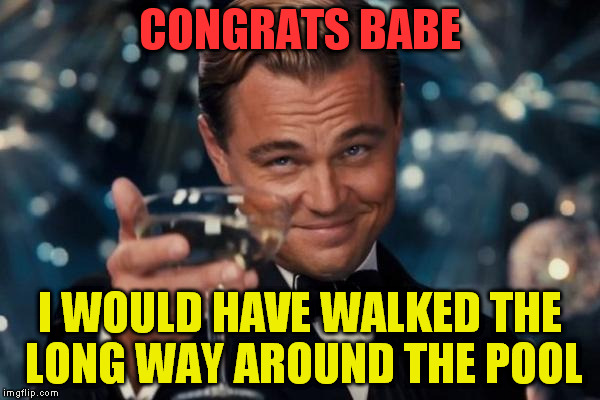 Leonardo Dicaprio Cheers Meme | CONGRATS BABE I WOULD HAVE WALKED THE LONG WAY AROUND THE POOL | image tagged in memes,leonardo dicaprio cheers | made w/ Imgflip meme maker