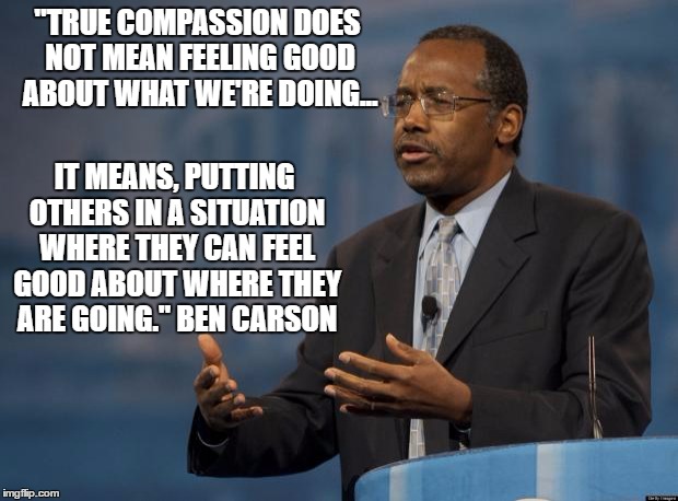 Ben Carson |  "TRUE COMPASSION DOES NOT MEAN FEELING GOOD ABOUT WHAT WE'RE DOING... IT MEANS, PUTTING OTHERS IN A SITUATION WHERE THEY CAN FEEL GOOD ABOUT WHERE THEY ARE GOING." BEN CARSON | image tagged in ben carson | made w/ Imgflip meme maker