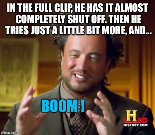 Ancient Aliens Meme | IN THE FULL CLIP, HE HAS IT ALMOST COMPLETELY SHUT OFF. THEN HE TRIES JUST A LITTLE BIT MORE, AND... BOOM ! | image tagged in memes,ancient aliens | made w/ Imgflip meme maker