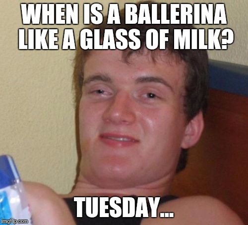 10 Guy Meme | WHEN IS A BALLERINA LIKE A GLASS OF MILK? TUESDAY... | image tagged in memes,10 guy | made w/ Imgflip meme maker