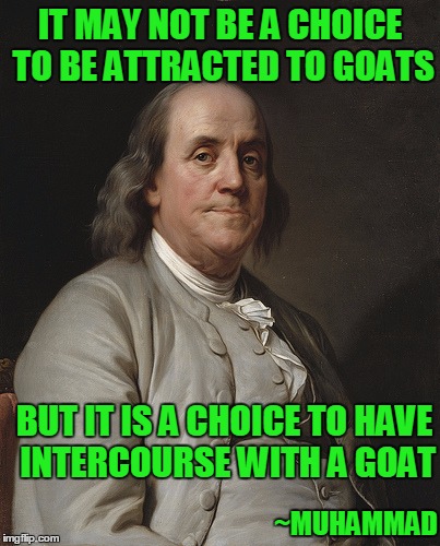 Ben Frankly | IT MAY NOT BE A CHOICE TO BE ATTRACTED TO GOATS; BUT IT IS A CHOICE TO HAVE INTERCOURSE WITH A GOAT; ~MUHAMMAD | image tagged in ben franklin | made w/ Imgflip meme maker