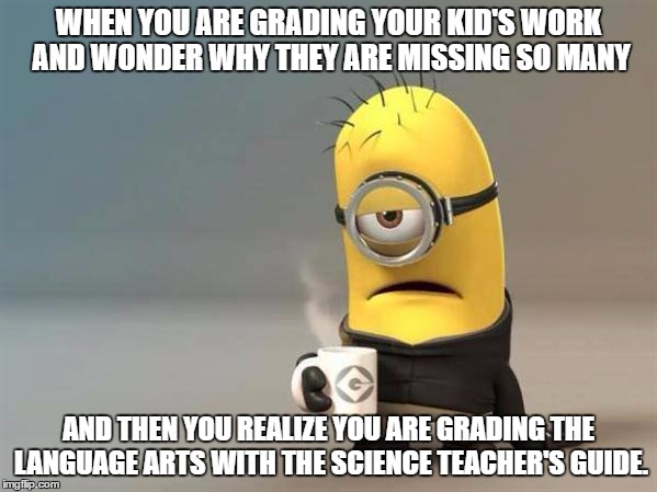 minion coffee | WHEN YOU ARE GRADING YOUR KID'S WORK AND WONDER WHY THEY ARE MISSING SO MANY; AND THEN YOU REALIZE YOU ARE GRADING THE LANGUAGE ARTS WITH THE SCIENCE TEACHER'S GUIDE. | image tagged in minion coffee | made w/ Imgflip meme maker