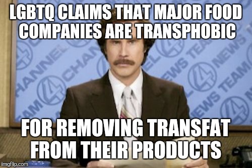 Today, on fake news | LGBTQ CLAIMS THAT MAJOR FOOD COMPANIES ARE TRANSPHOBIC; FOR REMOVING TRANSFAT FROM THEIR PRODUCTS | image tagged in memes,ron burgundy,lgbt,transgender,fake news | made w/ Imgflip meme maker