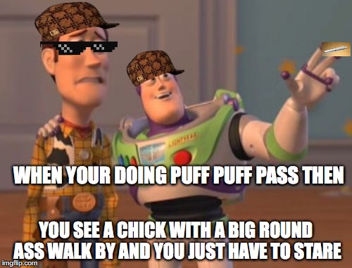 X, X Everywhere | WHEN YOUR DOING PUFF PUFF PASS THEN; YOU SEE A CHICK WITH A BIG ROUND ASS WALK BY AND YOU JUST HAVE TO STARE | image tagged in memes,x x everywhere,scumbag | made w/ Imgflip meme maker