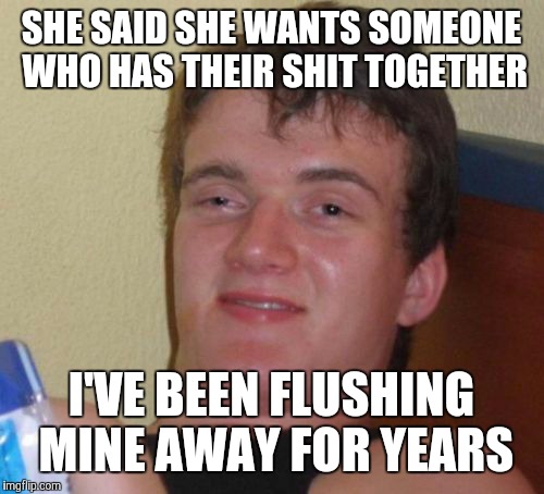 10 Guy | SHE SAID SHE WANTS SOMEONE WHO HAS THEIR SHIT TOGETHER; I'VE BEEN FLUSHING MINE AWAY FOR YEARS | image tagged in memes,10 guy | made w/ Imgflip meme maker
