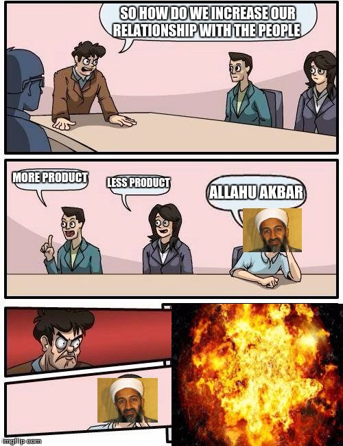 Boardroom Meeting Suggestion Meme | SO HOW DO WE INCREASE OUR RELATIONSHIP WITH THE PEOPLE; MORE PRODUCT; LESS PRODUCT; ALLAHU AKBAR | image tagged in memes,boardroom meeting suggestion | made w/ Imgflip meme maker