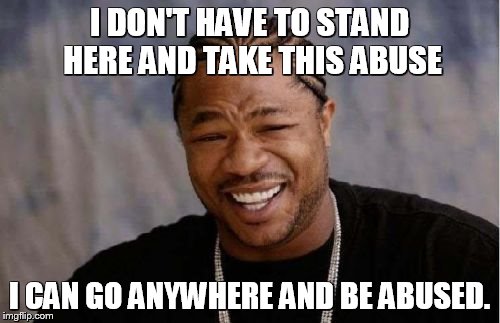 Yo Dawg Heard You Meme | I DON'T HAVE TO STAND HERE AND TAKE THIS ABUSE I CAN GO ANYWHERE AND BE ABUSED. | image tagged in memes,yo dawg heard you | made w/ Imgflip meme maker