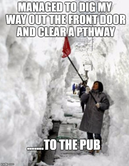 snow storm | MANAGED TO DIG MY WAY OUT THE FRONT DOOR AND CLEAR A PTHWAY; .......TO THE PUB | image tagged in snow storm | made w/ Imgflip meme maker