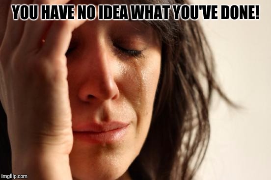First World Problems Meme | YOU HAVE NO IDEA WHAT YOU'VE DONE! | image tagged in memes,first world problems | made w/ Imgflip meme maker