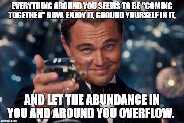 Leonardo Dicaprio Cheers Meme | EVERYTHING AROUND YOU SEEMS TO BE "COMING TOGETHER" NOW. ENJOY IT, GROUND YOURSELF IN IT, AND LET THE ABUNDANCE IN YOU AND AROUND YOU OVERFLOW. | image tagged in memes,leonardo dicaprio cheers | made w/ Imgflip meme maker
