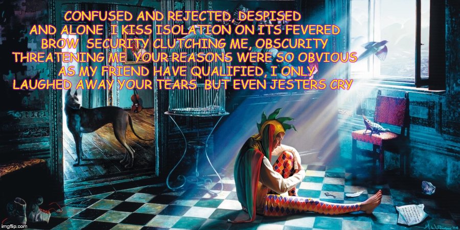 So, If you ask me how do I feel inside, I can honestly tell you.. | CONFUSED AND REJECTED, DESPISED AND ALONE 
I KISS ISOLATION ON ITS FEVERED BROW 
SECURITY CLUTCHING ME, OBSCURITY THREATENING ME 
YOUR REASONS WERE SO OBVIOUS 
AS MY FRIEND HAVE QUALIFIED, I ONLY LAUGHED AWAY YOUR TEARS 
BUT EVEN JESTERS CRY | image tagged in deviantart week | made w/ Imgflip meme maker