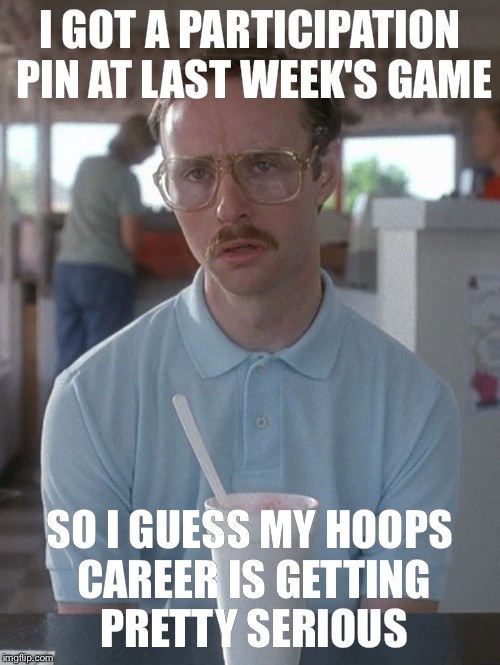 Kip Dynamite | I GOT A PARTICIPATION PIN AT LAST WEEK'S GAME; SO I GUESS MY HOOPS CAREER IS GETTING PRETTY SERIOUS | image tagged in kip dynamite | made w/ Imgflip meme maker