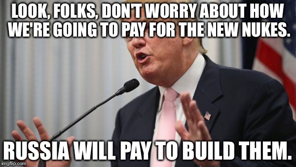 Trump Huge | LOOK, FOLKS, DON'T WORRY ABOUT HOW WE'RE GOING TO PAY FOR THE NEW NUKES. RUSSIA WILL PAY TO BUILD THEM. | image tagged in trump huge | made w/ Imgflip meme maker