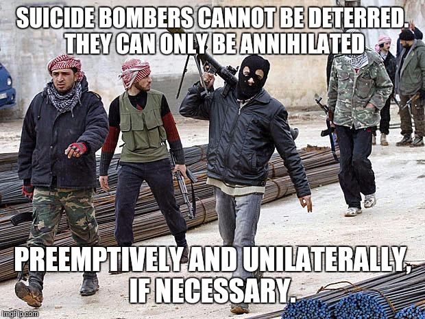 jihadists gonna jihad | SUICIDE BOMBERS CANNOT BE DETERRED. THEY CAN ONLY BE ANNIHILATED; PREEMPTIVELY AND UNILATERALLY, IF NECESSARY. | image tagged in jihadists gonna jihad | made w/ Imgflip meme maker