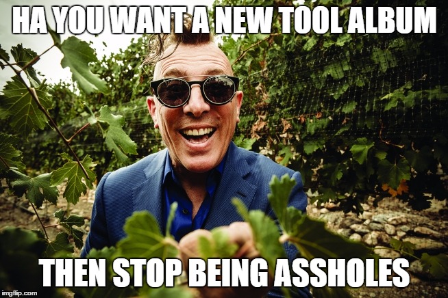 HA YOU WANT A NEW TOOL ALBUM; THEN STOP BEING ASSHOLES | image tagged in maynardhappy,tool,maynard james keenan | made w/ Imgflip meme maker