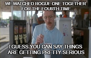 So I Guess You Can Say Things Are Getting Pretty Serious Meme | WE WATCHED ROGUE ONE TOGETHER FOR THE FOURTH TIME; I GUESS YOU CAN SAY THINGS ARE GETTING PRETTY SERIOUS | image tagged in memes,so i guess you can say things are getting pretty serious | made w/ Imgflip meme maker