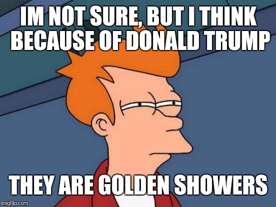 Futurama Fry Meme | IM NOT SURE, BUT I THINK BECAUSE OF DONALD TRUMP THEY ARE GOLDEN SHOWERS | image tagged in memes,futurama fry | made w/ Imgflip meme maker