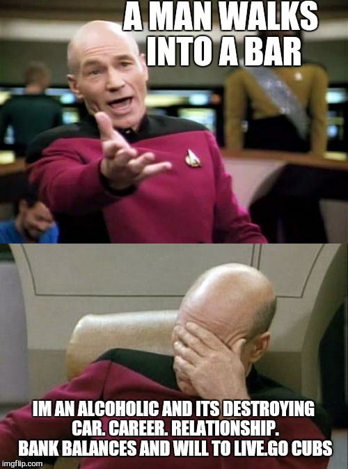 Just one more for the road . And the footpath and for the nice officer who helped me not drive on the footpath ... | A MAN WALKS INTO A BAR; IM AN ALCOHOLIC AND ITS DESTROYING CAR. CAREER. RELATIONSHIP. BANK BALANCES AND WILL TO LIVE.GO CUBS | image tagged in memes,captian,captain picard facepalm | made w/ Imgflip meme maker