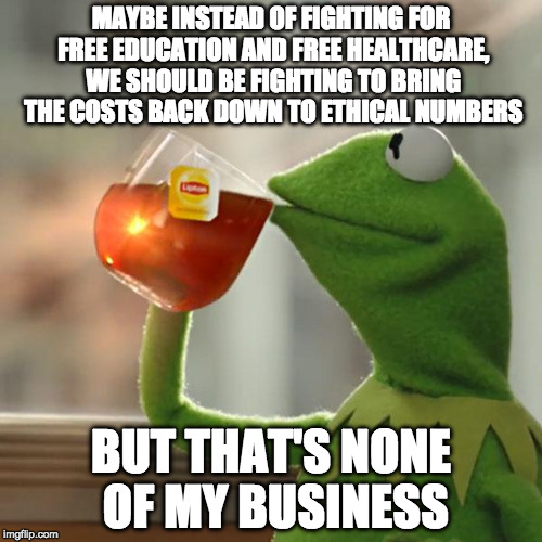 But That's None Of My Business Meme | MAYBE INSTEAD OF FIGHTING FOR FREE EDUCATION AND FREE HEALTHCARE, WE SHOULD BE FIGHTING TO BRING THE COSTS BACK DOWN TO ETHICAL NUMBERS; BUT THAT'S NONE OF MY BUSINESS | image tagged in memes,but thats none of my business,kermit the frog | made w/ Imgflip meme maker