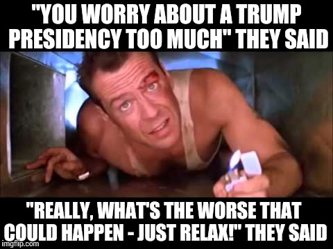 Die Hard | "YOU WORRY ABOUT A TRUMP PRESIDENCY TOO MUCH" THEY SAID; "REALLY, WHAT'S THE WORSE THAT COULD HAPPEN - JUST RELAX!" THEY SAID | image tagged in die hard | made w/ Imgflip meme maker