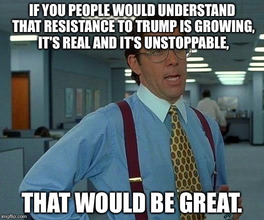 Trump | IF YOU PEOPLE WOULD UNDERSTAND THAT RESISTANCE TO TRUMP IS GROWING, IT'S REAL AND IT'S UNSTOPPABLE, THAT WOULD BE GREAT. | image tagged in memes,that would be great | made w/ Imgflip meme maker
