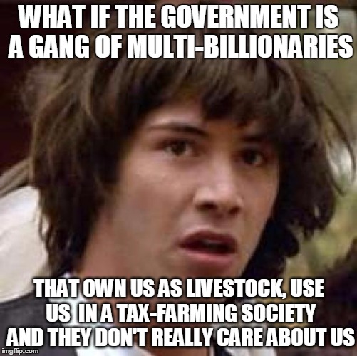 Conspiracy Keanu Meme | WHAT IF THE GOVERNMENT IS A GANG OF MULTI-BILLIONARIES; THAT OWN US AS LIVESTOCK, USE US  IN A TAX-FARMING SOCIETY AND THEY DON'T REALLY CARE ABOUT US | image tagged in memes,conspiracy keanu | made w/ Imgflip meme maker